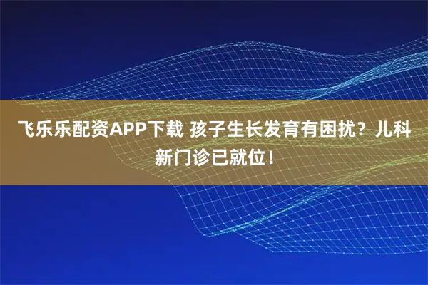 飛樂樂配資APP下載 孩子生長發育有困擾？兒科新門診已就位！