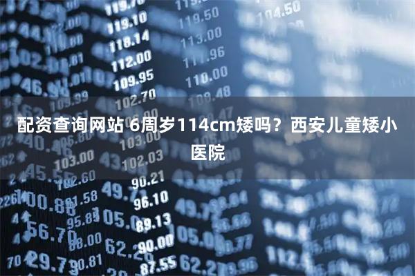 配資查詢網站 6周歲114cm矮嗎？西安兒童矮小醫院