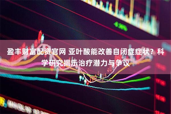 盈豐財富配資官網 亞葉酸能改善自閉癥癥狀？科學研究揭示治療潛力與爭議