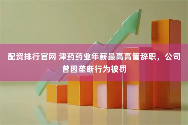 配資排行官網 津藥藥業年薪最高高管辭職，公司曾因壟斷行為被罰