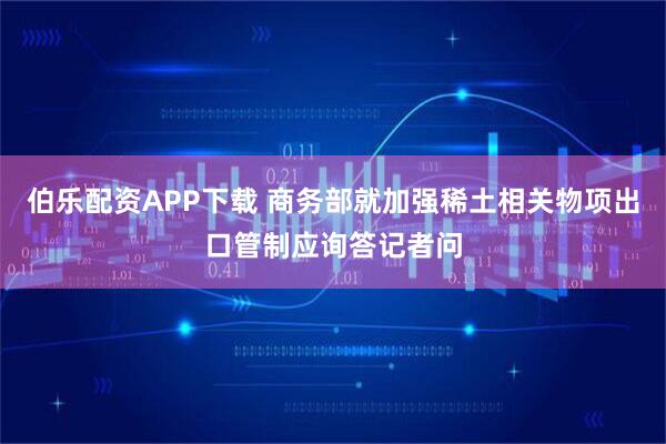 伯樂配資APP下載 商務部就加強稀土相關物項出口管制應詢答記者問